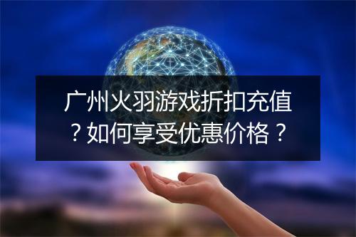 广州火羽游戏折扣充值?如何享受优惠价格?