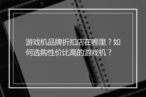游戏机品牌折扣店在哪里?如何选购性价比高的游戏机?