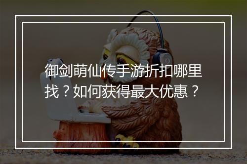 御剑萌仙传手游折扣哪里找？如何获得最大优惠？