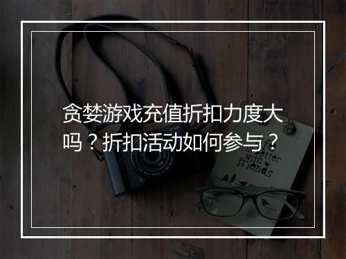 贪婪游戏充值折扣力度大吗?折扣活动如何参与?
