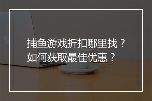 捕鱼游戏折扣哪里找?如何获取最佳优惠?