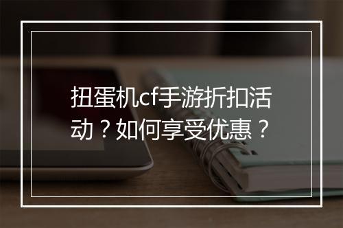 扭蛋机cf手游折扣活动?如何享受优惠?