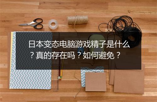 日本变态电脑游戏精子是什么？真的存在吗？如何避免？
