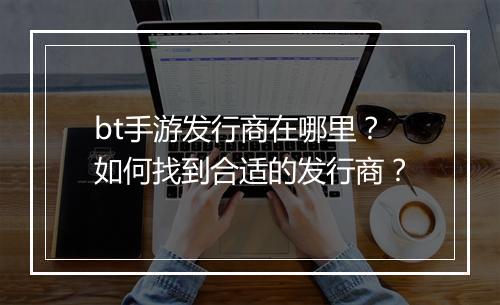 bt手游发行商在哪里?如何找到合适的发行商?