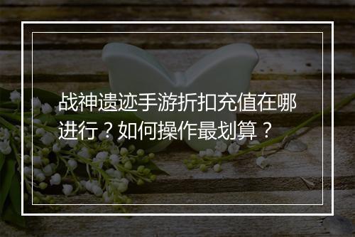 战神遗迹手游折扣充值在哪进行？如何操作最划算？