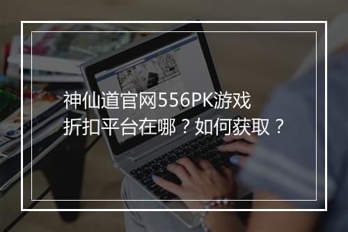 神仙道官网556PK游戏折扣平台在哪?如何获取?