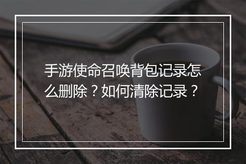手游使命召唤背包记录怎么删除？如何清除记录？