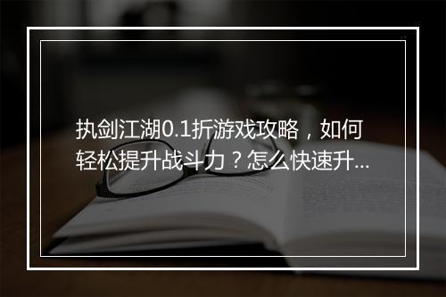 执剑江湖0.1折游戏攻略,如何轻松提升战斗力?怎么快速升级?