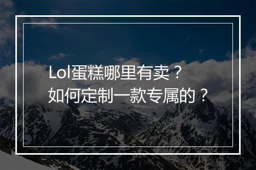 Lol蛋糕哪里有卖？如何定制一款专属的？
