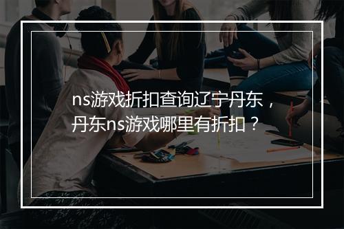 ns游戏折扣查询辽宁丹东,丹东ns游戏哪里有折扣?