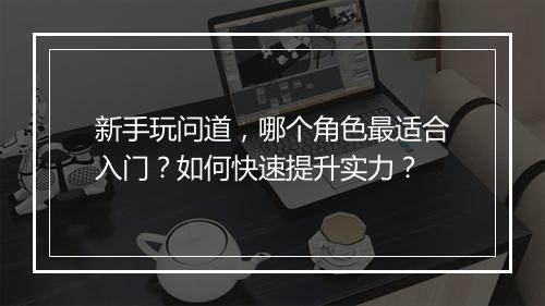 新手玩问道，哪个角色最适合入门？如何快速提升实力？