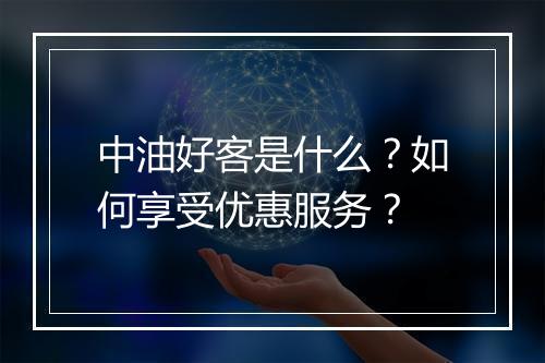 中油好客是什么?如何享受优惠服务?