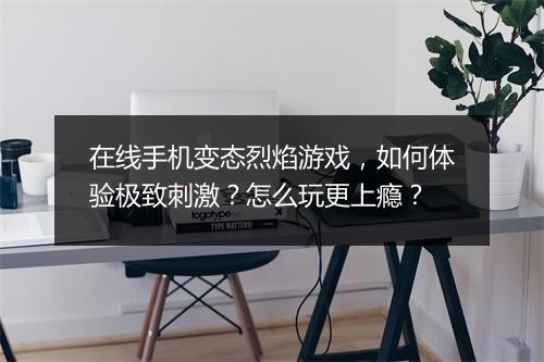 在线手机变态烈焰游戏,如何体验极致刺激?怎么玩更上瘾?