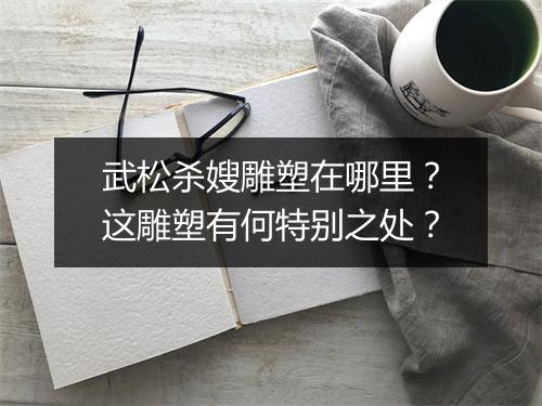 武松杀嫂雕塑在哪里?这雕塑有何特别之处?