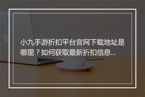 小九手游折扣平台官网下载地址是哪里?如何获取最新折扣信息?