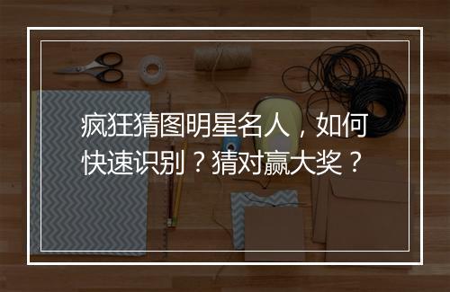 疯狂猜图明星名人,如何快速识别?猜对赢大奖?