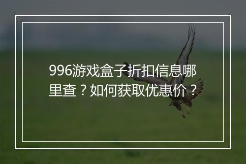 996游戏盒子折扣信息哪里查?如何获取优惠价?