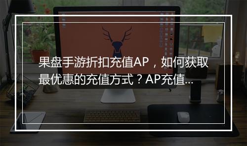 果盘手游折扣充值AP,如何获取最优惠的充值方式?AP充值安全吗?