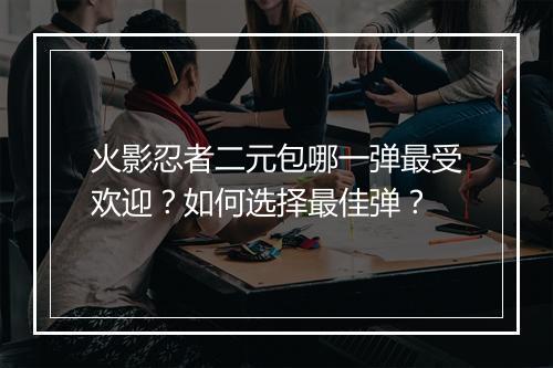 火影忍者二元包哪一弹最受欢迎？如何选择最佳弹？