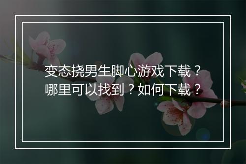 变态挠男生脚心游戏下载?哪里可以找到?如何下载?