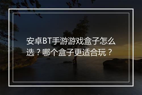 安卓BT手游游戏盒子怎么选?哪个盒子更适合玩?