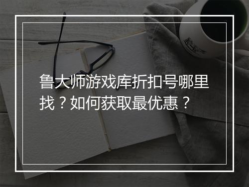 鲁大师游戏库折扣号哪里找?如何获取最优惠?