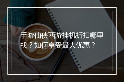 手游仙侠西游挂机折扣哪里找?如何享受最大优惠?