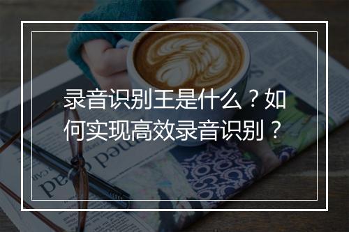 录音识别王是什么?如何实现高效录音识别?