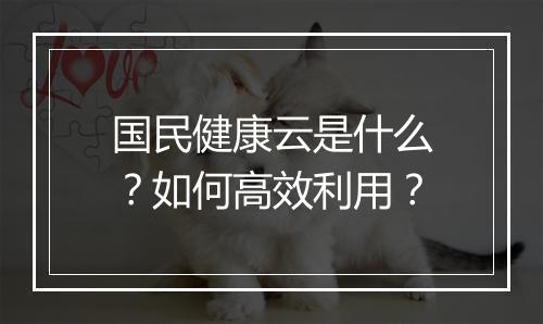 国民健康云是什么?如何高效利用?