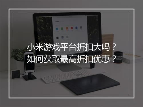 小米游戏平台折扣大吗?如何获取最高折扣优惠?