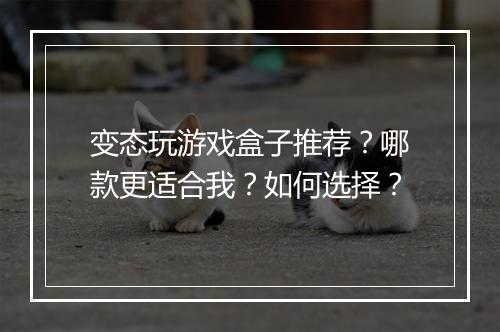 变态玩游戏盒子推荐?哪款更适合我?如何选择?