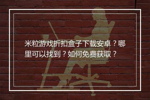 米粒游戏折扣盒子下载安卓？哪里可以找到？如何免费获取？