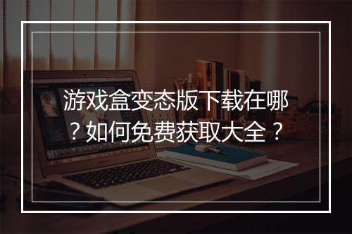 游戏盒变态版下载在哪?如何免费获取大全?