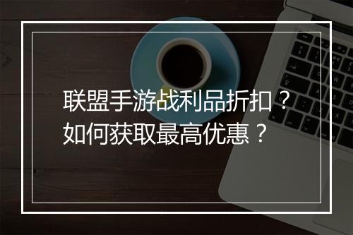 联盟手游战利品折扣?如何获取最高优惠?