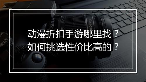 动漫折扣手游哪里找?如何挑选性价比高的?