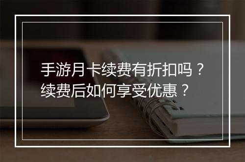 手游月卡续费有折扣吗?续费后如何享受优惠?