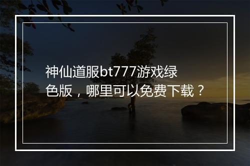 神仙道服bt777游戏绿色版,哪里可以免费下载?