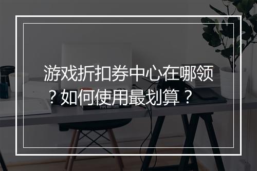 游戏折扣券中心在哪领?如何使用最划算?