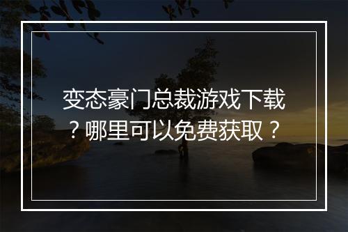 变态豪门总裁游戏下载?哪里可以免费获取?