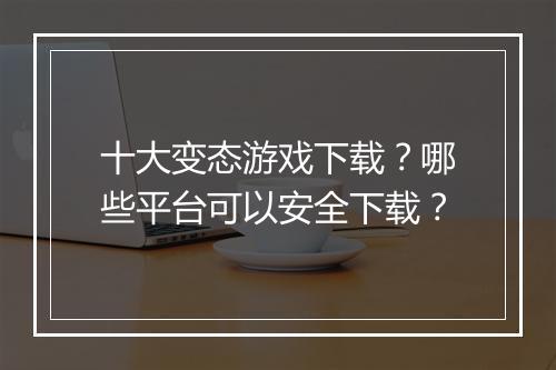 十大变态游戏下载?哪些平台可以安全下载?