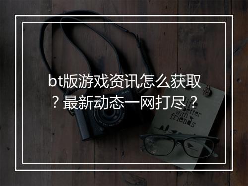 bt版游戏资讯怎么获取?最新动态一网打尽?