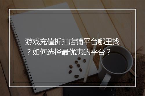 游戏充值折扣店铺平台哪里找?如何选择最优惠的平台?