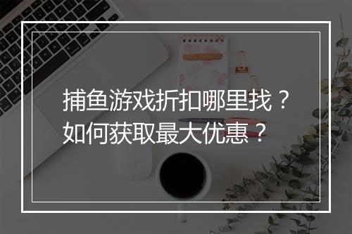 捕鱼游戏折扣哪里找?如何获取最大优惠?