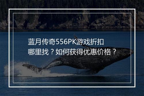 蓝月传奇556PK游戏折扣哪里找?如何获得优惠价格?