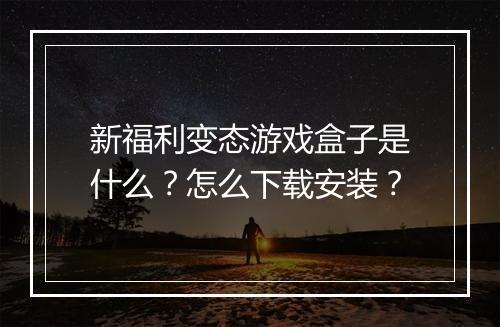 新福利变态游戏盒子是什么?怎么下载安装?