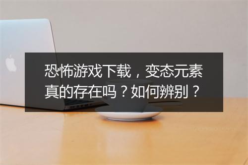 恐怖游戏下载,变态元素真的存在吗?如何辨别?