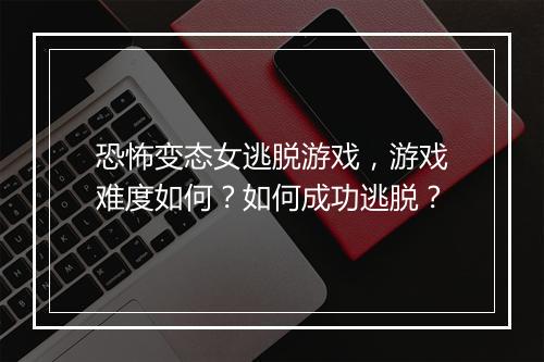 恐怖变态女逃脱游戏,游戏难度如何?如何成功逃脱?