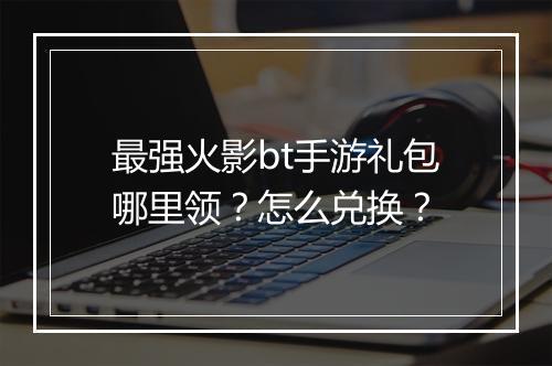 最强火影bt手游礼包哪里领?怎么兑换?