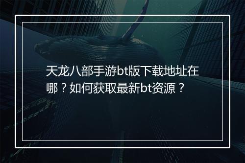 天龙八部手游bt版下载地址在哪?如何获取最新bt资源?