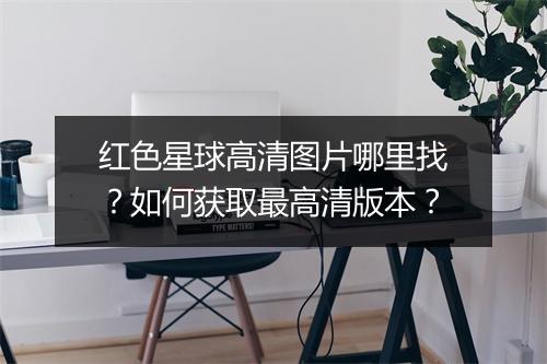 红色星球高清图片哪里找?如何获取最高清版本?